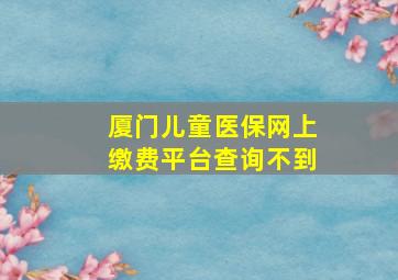 厦门儿童医保网上缴费平台查询不到