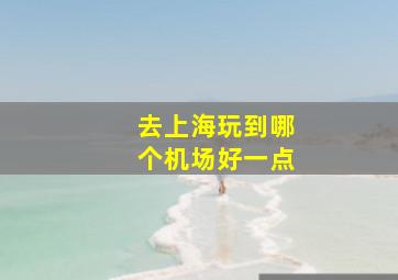 去上海玩到哪个机场好一点