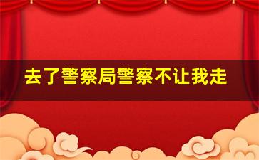 去了警察局警察不让我走