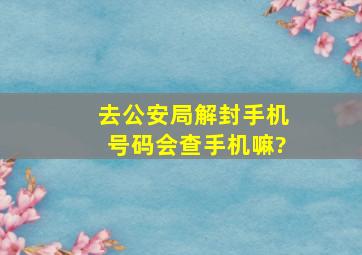 去公安局解封手机号码会查手机嘛?