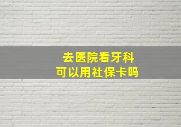 去医院看牙科可以用社保卡吗