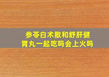 参苓白术散和舒肝健胃丸一起吃吗会上火吗