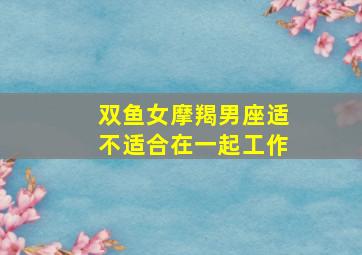 双鱼女摩羯男座适不适合在一起工作