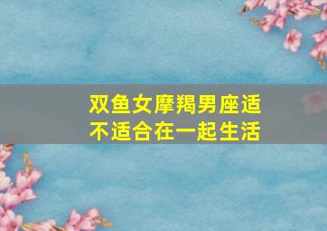 双鱼女摩羯男座适不适合在一起生活