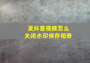 发抖音视频怎么关闭水印保存相册