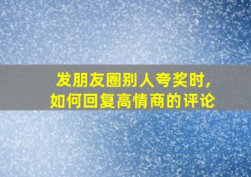 发朋友圈别人夸奖时,如何回复高情商的评论