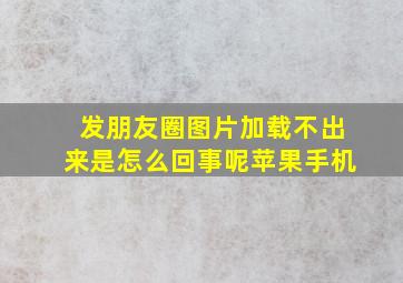 发朋友圈图片加载不出来是怎么回事呢苹果手机