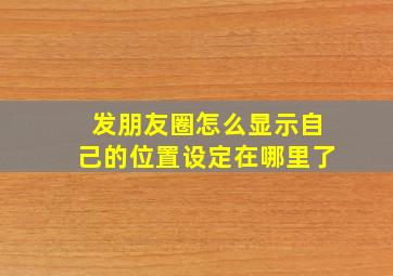 发朋友圈怎么显示自己的位置设定在哪里了