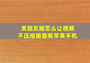 发朋友圈怎么让视频不压缩画面呢苹果手机