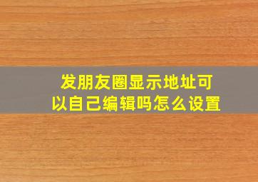 发朋友圈显示地址可以自己编辑吗怎么设置