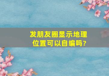 发朋友圈显示地理位置可以自编吗?