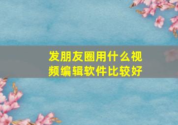 发朋友圈用什么视频编辑软件比较好