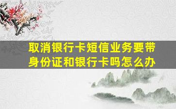 取消银行卡短信业务要带身份证和银行卡吗怎么办