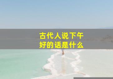 古代人说下午好的话是什么