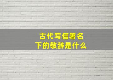 古代写信署名下的敬辞是什么