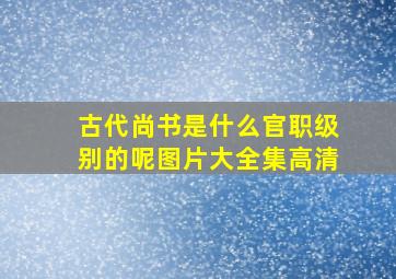 古代尚书是什么官职级别的呢图片大全集高清