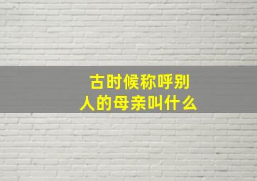 古时候称呼别人的母亲叫什么