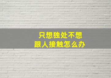 只想独处不想跟人接触怎么办