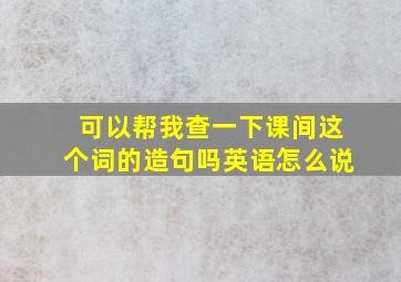 可以帮我查一下课间这个词的造句吗英语怎么说