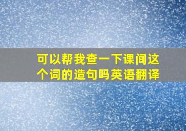 可以帮我查一下课间这个词的造句吗英语翻译