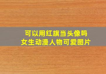 可以用红旗当头像吗女生动漫人物可爱图片