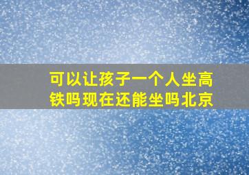 可以让孩子一个人坐高铁吗现在还能坐吗北京