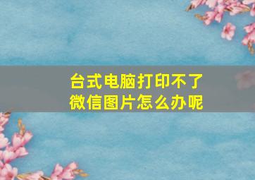 台式电脑打印不了微信图片怎么办呢