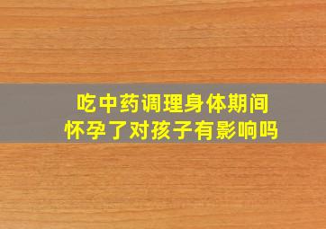 吃中药调理身体期间怀孕了对孩子有影响吗