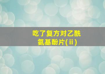 吃了复方对乙酰氨基酚片(ⅱ)