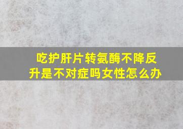 吃护肝片转氨酶不降反升是不对症吗女性怎么办