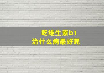 吃维生素b1治什么病最好呢