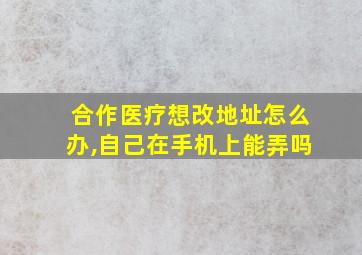 合作医疗想改地址怎么办,自己在手机上能弄吗