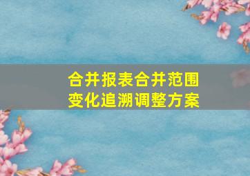 合并报表合并范围变化追溯调整方案