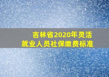 吉林省2020年灵活就业人员社保缴费标准