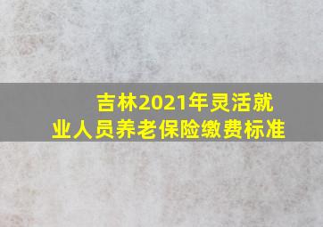 吉林2021年灵活就业人员养老保险缴费标准