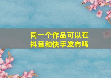 同一个作品可以在抖音和快手发布吗