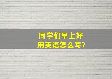 同学们早上好用英语怎么写?