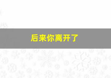 后来你离开了