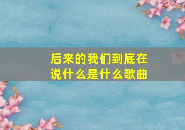 后来的我们到底在说什么是什么歌曲