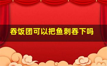 吞饭团可以把鱼刺吞下吗