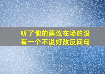 听了他的建议在场的没有一个不说好改反问句