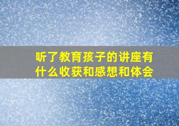 听了教育孩子的讲座有什么收获和感想和体会