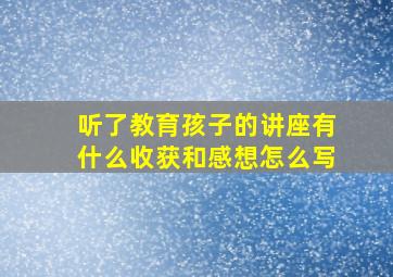 听了教育孩子的讲座有什么收获和感想怎么写