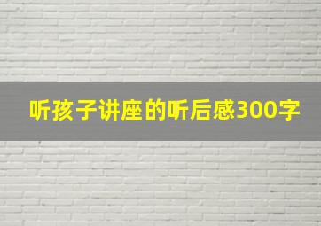 听孩子讲座的听后感300字