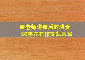 听老师讲课后的感受50字左右作文怎么写