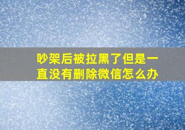 吵架后被拉黑了但是一直没有删除微信怎么办