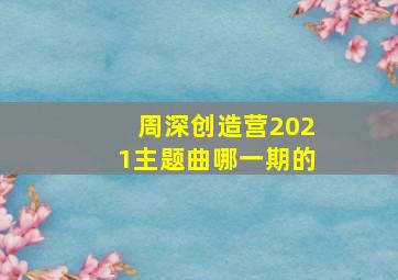 周深创造营2021主题曲哪一期的