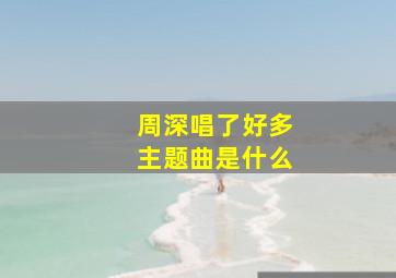 周深唱了好多主题曲是什么