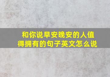 和你说早安晚安的人值得拥有的句子英文怎么说