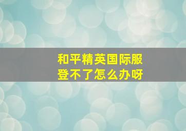 和平精英国际服登不了怎么办呀